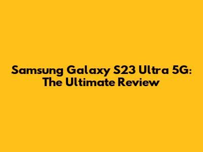 Samsung Galaxy S23 Ultra 5G: The Ultimate Review