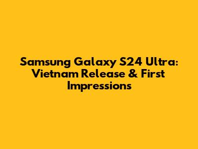 Samsung Galaxy S24 Ultra: Vietnam Release & First Impressions