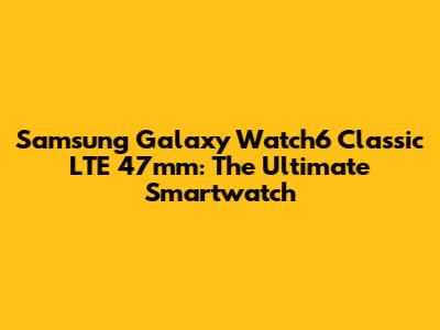 Samsung Galaxy Watch6 Classic LTE 47mm: The Ultimate Smartwatch
