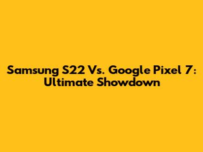 Samsung S22 Vs. Google Pixel 7: Ultimate Showdown