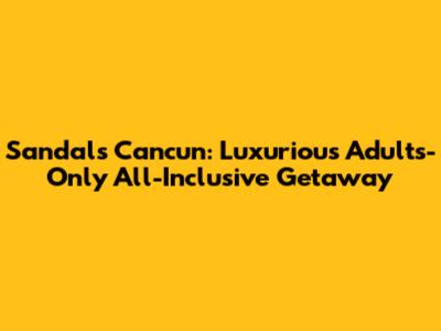 Sandals Cancun: Luxurious Adults-Only All-Inclusive Getaway