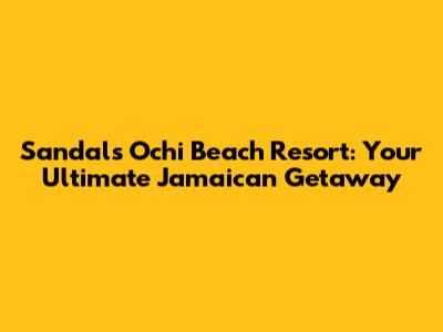 Sandals Ochi Beach Resort: Your Ultimate Jamaican Getaway