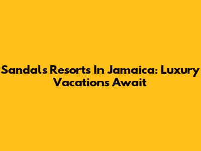 Sandals Resorts In Jamaica: Luxury Vacations Await