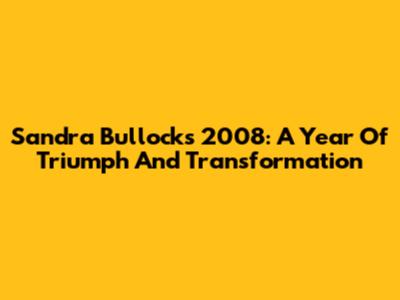 Sandra Bullock's 2008: A Year Of Triumph And Transformation