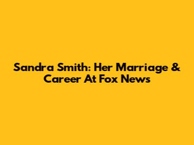 Sandra Smith: Her Marriage & Career At Fox News
