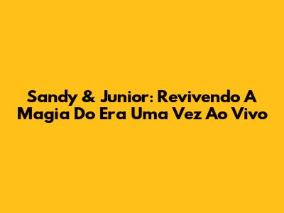 Sandy & Junior: Revivendo A Magia Do 'Era Uma Vez Ao Vivo'