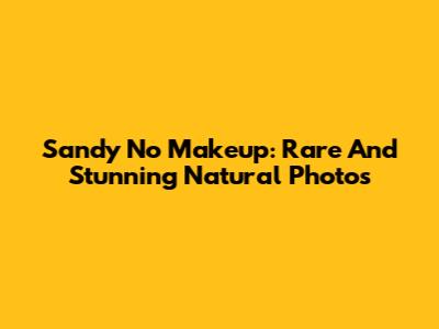 Sandy No Makeup: Rare And Stunning Natural Photos