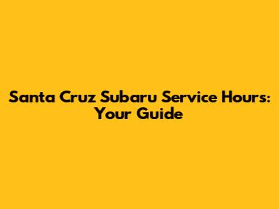Santa Cruz Subaru Service Hours: Your Guide