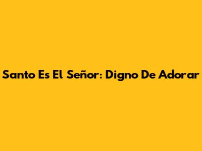 Santo Es El Señor: Digno De Adorar