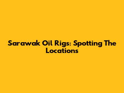 Sarawak Oil Rigs: Spotting The Locations