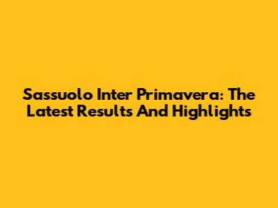 Sassuolo Inter Primavera: The Latest Results And Highlights