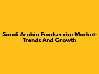 Saudi Arabia Foodservice Market: Trends And Growth