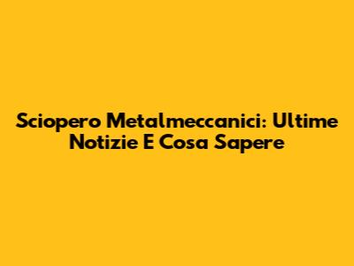Sciopero Metalmeccanici: Ultime Notizie E Cosa Sapere