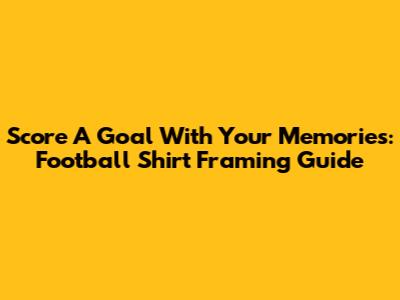 Score A Goal With Your Memories: Football Shirt Framing Guide