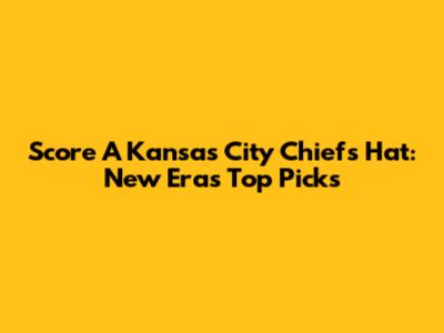 Score A Kansas City Chiefs Hat: New Era's Top Picks