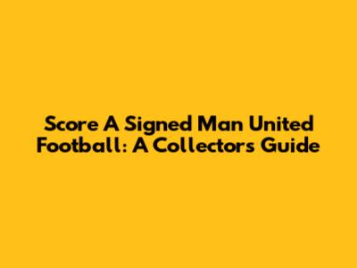 Score A Signed Man United Football: A Collector's Guide