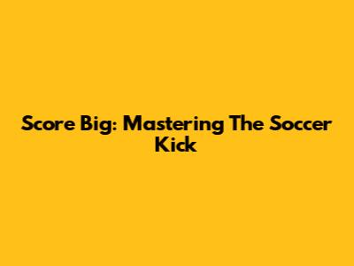 Score Big: Mastering The Soccer Kick
