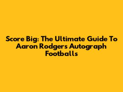 Score Big: The Ultimate Guide To Aaron Rodgers Autograph Footballs