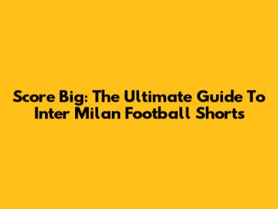 Score Big: The Ultimate Guide To Inter Milan Football Shorts