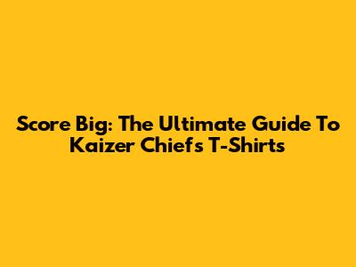Score Big: The Ultimate Guide To Kaizer Chiefs T-Shirts