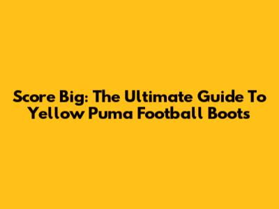 Score Big: The Ultimate Guide To Yellow Puma Football Boots