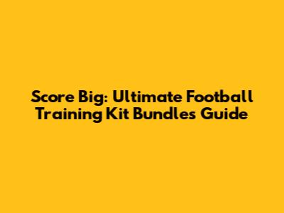 Score Big: Ultimate Football Training Kit Bundles Guide