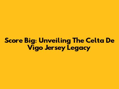 Score Big: Unveiling The Celta De Vigo Jersey Legacy