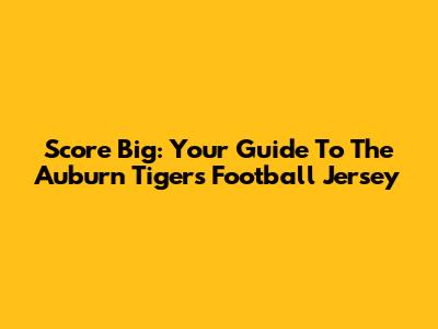 Score Big: Your Guide To The Auburn Tigers Football Jersey