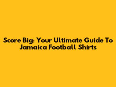 Score Big: Your Ultimate Guide To Jamaica Football Shirts