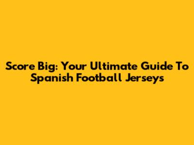 Score Big: Your Ultimate Guide To Spanish Football Jerseys