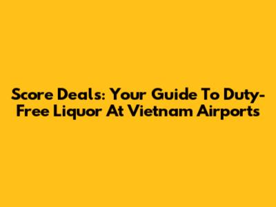 Score Deals: Your Guide To Duty-Free Liquor At Vietnam Airports