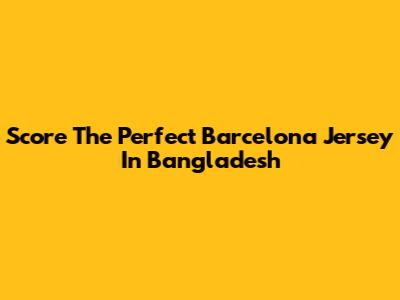 Score The Perfect Barcelona Jersey In Bangladesh