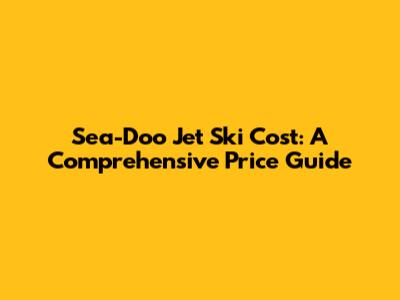 Sea-Doo Jet Ski Cost: A Comprehensive Price Guide