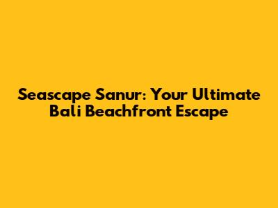 Seascape Sanur: Your Ultimate Bali Beachfront Escape