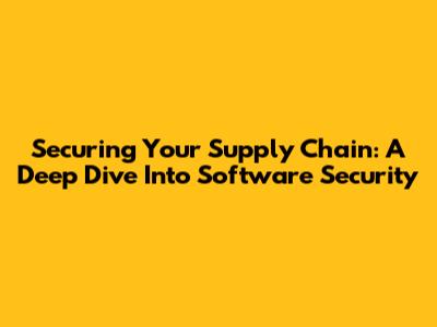 Securing Your Supply Chain: A Deep Dive Into Software Security