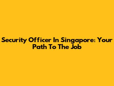 Security Officer In Singapore: Your Path To The Job