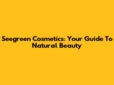 Seegreen Cosmetics: Your Guide To Natural Beauty