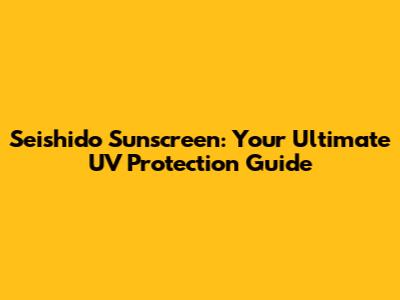 Seishido Sunscreen: Your Ultimate UV Protection Guide