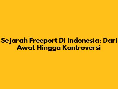 Sejarah Freeport Di Indonesia: Dari Awal Hingga Kontroversi