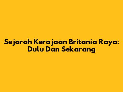 Sejarah Kerajaan Britania Raya: Dulu Dan Sekarang