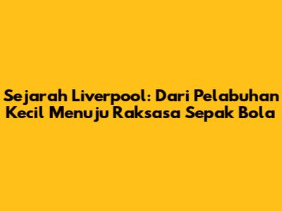 Sejarah Liverpool: Dari Pelabuhan Kecil Menuju Raksasa Sepak Bola
