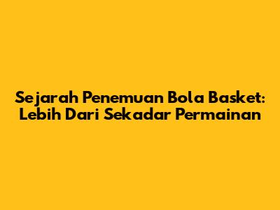 Sejarah Penemuan Bola Basket: Lebih Dari Sekadar Permainan