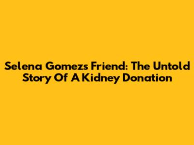 Selena Gomez's Friend: The Untold Story Of A Kidney Donation