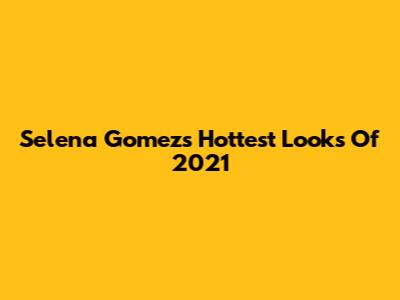 Selena Gomez's Hottest Looks Of 2021