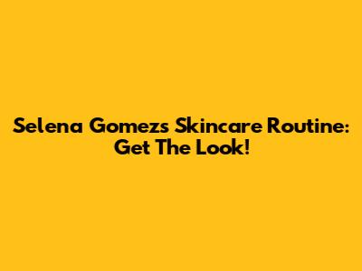 Selena Gomez's Skincare Routine: Get The Look!