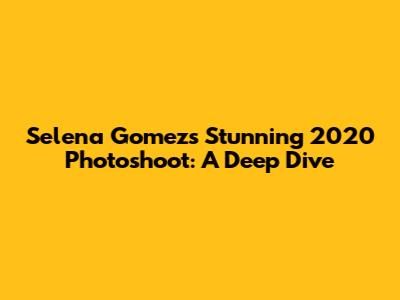 Selena Gomez's Stunning 2020 Photoshoot: A Deep Dive