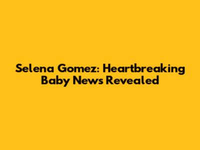 Selena Gomez: Heartbreaking Baby News Revealed