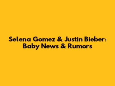 Selena Gomez & Justin Bieber: Baby News & Rumors