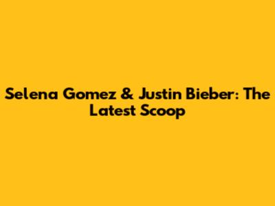 Selena Gomez & Justin Bieber: The Latest Scoop