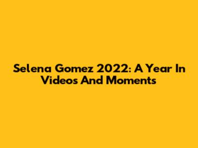 Selena Gomez 2022: A Year In Videos And Moments